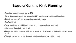 Steps of Gamma Knife Planning
•Acquired image transferred to TPS
•Co-ordinates of target are recognised by computer with help of
fi
ducials.
•Target volume de
fi
ned by drawing margin to lesion
•OAR outlined
•Dose level that would ideally cover entire target volume selected
•Maximum dose to tumor is set
•Target volume is covered with shots, each application of radiation is referred to as
shot
•Shot produces isocenter that can be de
fi
ned as active radiation
fi
eld
 