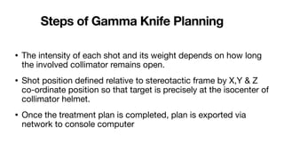 Steps of Gamma Knife Planning
• The intensity of each shot and its weight depends on how long
the involved collimator remains open.
• Shot position de
fi
ned relative to stereotactic frame by X,Y & Z
co-ordinate position so that target is precisely at the isocenter of
collimator helmet.
• Once the treatment plan is completed, plan is exported via
network to console computer
 