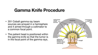Gamma Knife Procedure
• 201 Cobalt gamma ray beam
sources are arrayed in a hemisphere
and it aimed through a collimator to
a common focal point.
• The patient head is positioned within
the gamma knife so that the tumor is
in the focal point of the gamma rays.
 
