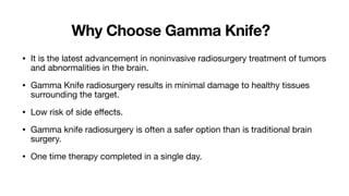Why Choose Gamma Knife?
• It is the latest advancement in noninvasive radiosurgery treatment of tumors
and abnormalities in the brain.
• Gamma Knife radiosurgery results in minimal damage to healthy tissues
surrounding the target.
• Low risk of side e
ff
ects.
• Gamma knife radiosurgery is often a safer option than is traditional brain
surgery.
• One time therapy completed in a single day.
 