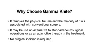 Why Choose Gamma Knife?
• It removes the physical trauma and the majority of risks
associated with conventional surgery.
• It may be use an alternative to standard neurosurgical
operations or as an adjunctive therapy in the treatment.
• No surgical incision is required.
 