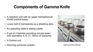 Components of Gamma Knife
• A radiation unit with an upper hemispherical
shield (central body).
• Lower half of hemisphere as a shielding door.
• An operating table & sliding cradle.
• A set of 4 helmets providing circular beam
with diameters 4, 8, 14, 18mm of isocentre.
• A Control unit.
• Planning computer system. Gamma Knife Helmet
 