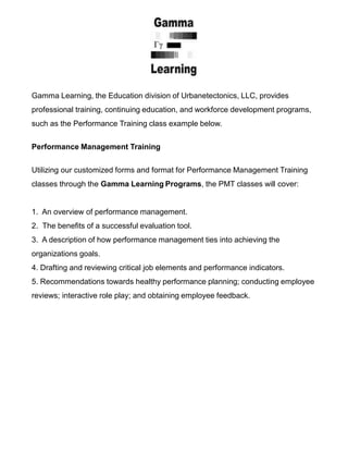 Gamma Learning, the Education division of Urbanetectonics, LLC, provides
professional training, continuing education, and workforce development programs,
such as the Performance Training class example below.
Performance Management Training
Utilizing our customized forms and format for Performance Management Training
classes through the Gamma Learning Programs, the PMT classes will cover:
1. An overview of performance management.
2. The benefits of a successful evaluation tool.
3. A description of how performance management ties into achieving the
organizations goals.
4. Drafting and reviewing critical job elements and performance indicators.
5. Recommendations towards healthy performance planning; conducting employee
reviews; interactive role play; and obtaining employee feedback.
 