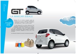 MINAUTO
     GT




           LA MINICAR IDEALE
                   Minauto GT è la minicar compatta creata per
                   facilitarti la vita e con un rapporto qualità/prezzo
                    insuperabile! La Minauto GT è agile, compatta, si
    77,9 g/km       infila dappertutto. E’ easy e ti porta ovunque.

      di CO2        In città, Minauto GT è la minicar ideale per i tuoi
                   spostamenti. Giovanile, dinamica con un comfort e
                  un’abitabilità ottimali. Tutti i comandi sono a portata
                di mano. Ergonomia e stile con la plancia iniettata
            (tecnologia automobilistica), aletta parasole conducente,
            parabrezza multistrato, bagagliaio di 700 litri per la tua
            comodità.

            Con Minauto la libertà di muoversi è diventata accessibile!
 