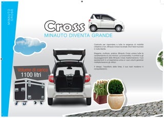 MINAUTO
  CROSS




                        MINAUTO DIVENTA GRANDE
                                        Costruita per rispondere a tutte le esigenze di mobilità
                                        cittadine e non, Minauto Cross è la break che ti farà muovere
                                        in tutta libertà.

                                        Elegante, multiuso, pratica, Minauto Cross unisce tutte le
                                        caratteristiche di una minicar. La funzionalità, il comfort e gli
                                        equipaggiamenti della Minauto Cross trasformeranno i tuoi
                                        spostamenti in un’esperienza unica e i suoi volumi generosi
                                        moltiplicheranno gli utilizzi.

                                        Il design, l’equilibrio delle linee, il suo look moderno ti

          Volume di carico              conquisteranno.


           1100 litri
 