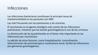 Infecciones
Las infecciones bacterianas constituyen la principal causa de
morbimortalidad en los pacientes con MM.
Las más frecuentes son las pulmonares y las urinarias.
El neumococo es el agente etiológico más común de las infecciones
pulmonares, mientras que los bacilos gramnegativos lo son de las urinarias.
La disminución de las Ig policlonales es el factor más importante en las
infecciones por neumococo.
La adición de otros factores, como hospitalización, inmovilización,
administración de quimioterapia e insuficiencia renal, facilita las infecciones
por gérmenes gramnegativos.
 