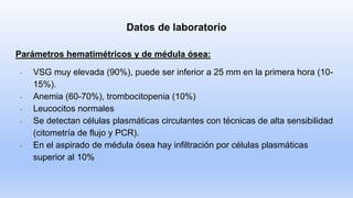 Datos de laboratorio
Parámetros hematimétricos y de médula ósea:
- VSG muy elevada (90%), puede ser inferior a 25 mm en la primera hora (10-
15%).
- Anemia (60-70%), trombocitopenia (10%)
- Leucocitos normales
- Se detectan células plasmáticas circulantes con técnicas de alta sensibilidad
(citometría de flujo y PCR).
- En el aspirado de médula ósea hay infiltración por células plasmáticas
superior al 10%
 