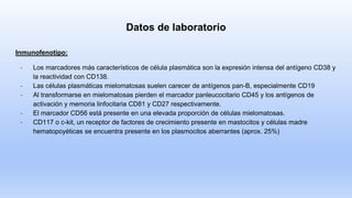 Datos de laboratorio
Inmunofenotipo:
- Los marcadores más característicos de célula plasmática son la expresión intensa del antígeno CD38 y
la reactividad con CD138.
- Las células plasmáticas mielomatosas suelen carecer de antígenos pan-B, especialmente CD19
- Al transformarse en mielomatosas pierden el marcador panleucocitario CD45 y los antígenos de
activación y memoria linfocitaria CD81 y CD27 respectivamente.
- El marcador CD56 está presente en una elevada proporción de células mielomatosas.
- CD117 o c-kit, un receptor de factores de crecimiento presente en mastocitos y células madre
hematopoyéticas se encuentra presente en los plasmocitos aberrantes (aprox. 25%)
 