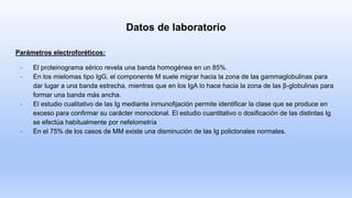 Datos de laboratorio
Parámetros electroforéticos:
- El proteinograma sérico revela una banda homogénea en un 85%.
- En los mielomas tipo IgG, el componente M suele migrar hacia la zona de las gammaglobulinas para
dar lugar a una banda estrecha, mientras que en los IgA lo hace hacia la zona de las β-globulinas para
formar una banda más ancha.
- El estudio cualitativo de las Ig mediante inmunofijación permite identificar la clase que se produce en
exceso para confirmar su carácter monoclonal. El estudio cuantitativo o dosificación de las distintas Ig
se efectúa habitualmente por nefelometría
- En el 75% de los casos de MM existe una disminución de las Ig policlonales normales.
 