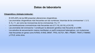 Datos de laboratorio
Citogenética y biología molecular:
- El 40%-60% de los MM presentan alteraciones citogenéticas.
- Las anomalías citogenéticas más frecuentes son las numéricas: trisomías de los cromosomas 1, 3, 5,
8, 9 y 11, así como las monosomías de los cromosomas 13 y 17.
- Las translocaciones cromosómicas más frecuentes son t(11;14), t(4;14) y t(14;16)
- Las anomalías del cromosoma 1 constituyen la alteración genética más frecuente en el MM.
- Los estudios de secuenciación masiva manifiestan un perfil mutacional heterogéneo, con mutaciones
más frecuentes en genes como N-RAS, K-RAS, BRAF, TP53, ACTG1, RB1, PRDM1, TRAF3, FAM46C
y CYLD, entre otros.
 