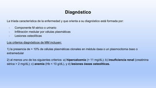 Diagnóstico
La tríada característica de la enfermedad y que orienta a su diagnóstico está formada por:
- Componente M sérico o urinario
- Infiltración medular por células plasmáticas
- Lesiones osteolíticas
Los criterios diagnósticos de MM incluyen:
1) la presencia de > 10% de células plasmáticas clonales en médula ósea o un plasmocitoma óseo o
extramedular
2) al menos uno de los siguientes criterios: a) hipercalcemia (> 11 mg/dL); b) insuficiencia renal (creatinina
sérica > 2 mg/dL); c) anemia (Hb < 10 g/dL), y d) lesiones óseas osteolíticas.
 