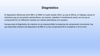 Diagnóstico
El diagnóstico diferencial entre MM y la GMSI no suele resultar difícil, ya que la GM es un hallazgo casual en
individuos que se encuentran asintomáticos, sin anemia, osteólisis ni insuficiencia renal y en los que el
componente M y la infiltración medular por células plasmáticas son escasos.
Aunque para el diagnóstico de mieloma no es imprescindible la presencia de componente monoclonal, hay
que desconfiar siempre del diagnóstico de MM si no hay componente M en el plasma ni en la orina.
 