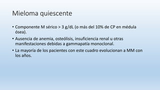 Mieloma quiescente
• Componente M sérico > 3 g/dL (o más del 10% de CP en médula
ósea).
• Ausencia de anemia, osteólisis, insuficiencia renal u otras
manifestaciones debidas a gammapatía monoclonal.
• La mayoría de los pacientes con este cuadro evolucionan a MM con
los años.
 