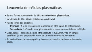 Leucemia de células plasmáticas
• Es una forma poco común de discrasia de células plasmáticas.
• Incidencia de 1% - 5% del total de casos de MM.
• Puede tener dos orígenes:
• Primario  Si se trata de una leucemia sin otro signo de enfermedad.
• Secundario  Cuando se origina durante el curso de un mieloma múltiple.
• Diagnóstico: Presencia de una cifra absoluta > 200.000 CP/dL en sangre
periférica (o una proporción >20% de CP en la fórmula leucocitaria).
• Su evolución es de curso agudo y tiene un pronóstico desfavorable a corto
plazo.
 