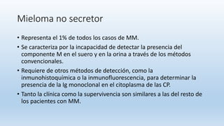 Mieloma no secretor
• Representa el 1% de todos los casos de MM.
• Se caracteriza por la incapacidad de detectar la presencia del
componente M en el suero y en la orina a través de los métodos
convencionales.
• Requiere de otros métodos de detección, como la
inmunohistoquímica o la inmunofluorescencia, para determinar la
presencia de la Ig monoclonal en el citoplasma de las CP.
• Tanto la clínica como la supervivencia son similares a las del resto de
los pacientes con MM.
 