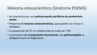 Mieloma osteosclerótico (Síndrome POEMS)
• Se caracteriza por una polineuropatía periférica de predominio
motor.
• Presencia de lesiones osteoscleróticas, que pueden ser únicas o
múltiples.
• La proporción de CP en médula ósea es suele ser <5%.
• La presencia del componente monoclonal y de polineuropatía es
obligatoria para el diagnóstico.
 