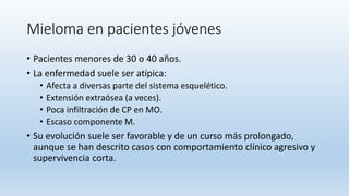 Mieloma en pacientes jóvenes
• Pacientes menores de 30 o 40 años.
• La enfermedad suele ser atípica:
• Afecta a diversas parte del sistema esquelético.
• Extensión extraósea (a veces).
• Poca infiltración de CP en MO.
• Escaso componente M.
• Su evolución suele ser favorable y de un curso más prolongado,
aunque se han descrito casos con comportamiento clínico agresivo y
supervivencia corta.
 