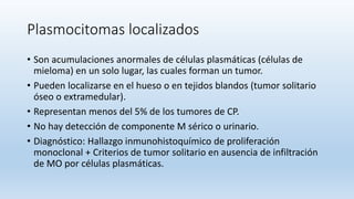 Plasmocitomas localizados
• Son acumulaciones anormales de células plasmáticas (células de
mieloma) en un solo lugar, las cuales forman un tumor.
• Pueden localizarse en el hueso o en tejidos blandos (tumor solitario
óseo o extramedular).
• Representan menos del 5% de los tumores de CP.
• No hay detección de componente M sérico o urinario.
• Diagnóstico: Hallazgo inmunohistoquímico de proliferación
monoclonal + Criterios de tumor solitario en ausencia de infiltración
de MO por células plasmáticas.
 
