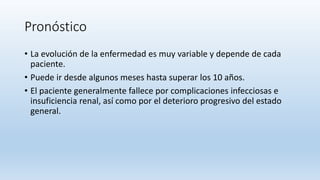 Pronóstico
• La evolución de la enfermedad es muy variable y depende de cada
paciente.
• Puede ir desde algunos meses hasta superar los 10 años.
• El paciente generalmente fallece por complicaciones infecciosas e
insuficiencia renal, así como por el deterioro progresivo del estado
general.
 