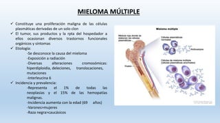 MIELOMA MÚLTIPLE
 Constituye una proliferación maligna de las células
plasmáticas derivadas de un solo clon
 El tumor, sus productos y la rpta del hospedador a
ellos ocasionan diversos trastornos funcionales
orgánicos y síntomas
 Etiología:
-Se desconoce la causa del mieloma
-Exposición a radiación
-Diversas alteraciones cromosómicas:
hiperdiploidía, deleciones, translocaciones,
mutaciones
-Interleucina 6
 Incidencia y prevalencia:
-Representa el 1% de todas las
neoplasias y el 15% de las hemopatías
malignas.
-Incidencia aumenta con la edad (69 años)
-Varones>mujeres
-Raza negra>caucásicos
 