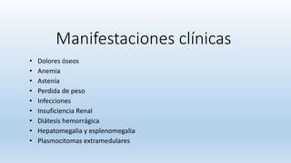 Manifestaciones clínicas
• Dolores óseos
• Anemia
• Astenia
• Perdida de peso
• Infecciones
• Insuficiencia Renal
• Diátesis hemorrágica
• Hepatomegalia y esplenomegalia
• Plasmocitomas extramedulares
 