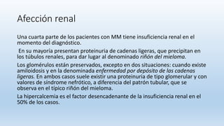 Afección renal
Una cuarta parte de los pacientes con MM tiene insuficiencia renal en el
momento del diagnóstico.
En su mayoría presentan proteinuria de cadenas ligeras, que precipitan en
los túbulos renales, para dar lugar al denominado riñón del mieloma.
Los glomérulos están preservados, excepto en dos situaciones: cuando existe
amiloidosis y en la denominada enfermedad por depósito de las cadenas
ligeras. En ambos casos suele existir una proteinuria de tipo glomerular y con
valores de síndrome nefrótico, a diferencia del patrón tubular, que se
observa en el típico riñón del mieloma.
La hipercalcemia es el factor desencadenante de la insuficiencia renal en el
50% de los casos.
 