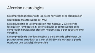 Afección neurológica
La compresión medular o de las raíces nerviosas es la complicación
neurológica más frecuente del MM.
La radiculopatía es la complicación más habitual y suele ser de
localización lumbosacra. El dolor radicular es consecuencia de la
compresión nerviosa por afección mielomatosa o por aplastamiento
vertebral.
La compresión de la médula espinal o de la cola de caballo por un
plasmocitoma extradural se da en el 5%-10% de los casos y puede
ocasionar una paraplejía irreversible
 