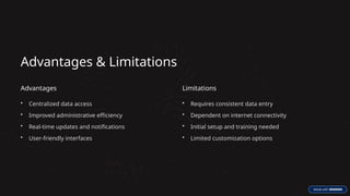 Advantages & Limitations
Advantages
• Centralized data access
• Improved administrative efficiency
• Real-time updates and notifications
• User-friendly interfaces
Limitations
• Requires consistent data entry
• Dependent on internet connectivity
• Initial setup and training needed
• Limited customization options
 