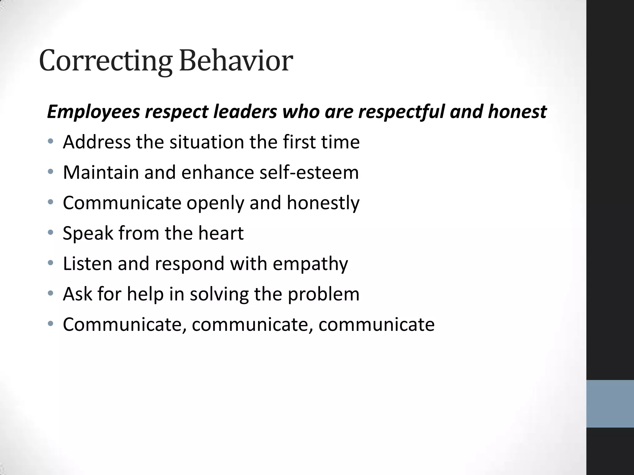 Employees respect leaders who are respectful and honest
• Address the situation the first time
• Maintain and enhance self-esteem
• Communicate openly and honestly
• Speak from the heart
• Listen and respond with empathy
• Ask for help in solving the problem
• Communicate, communicate, communicate
Correcting Behavior
 