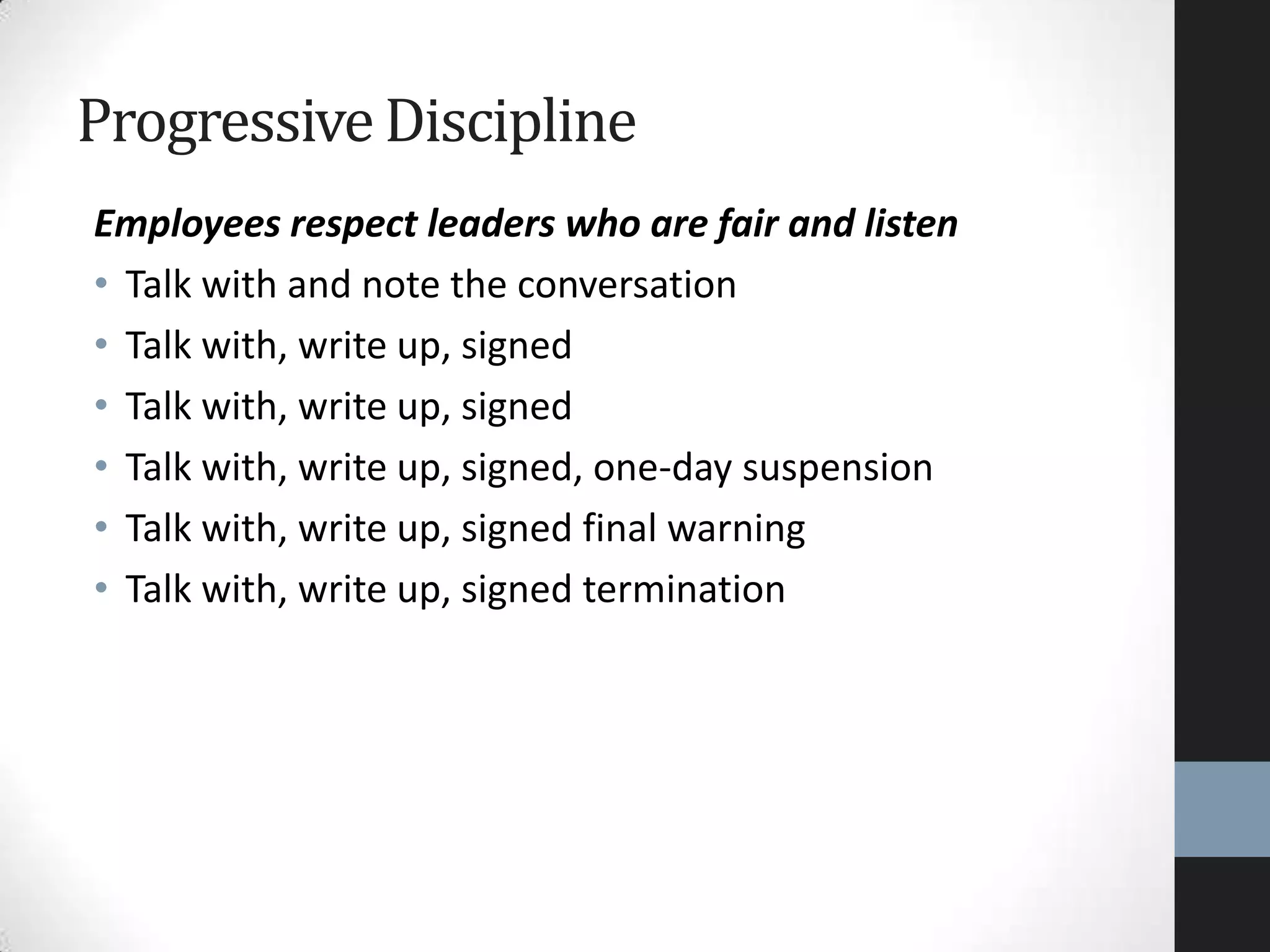 Employees respect leaders who are fair and listen
• Talk with and note the conversation
• Talk with, write up, signed
• Talk with, write up, signed
• Talk with, write up, signed, one-day suspension
• Talk with, write up, signed final warning
• Talk with, write up, signed termination
ProgressiveDiscipline
 