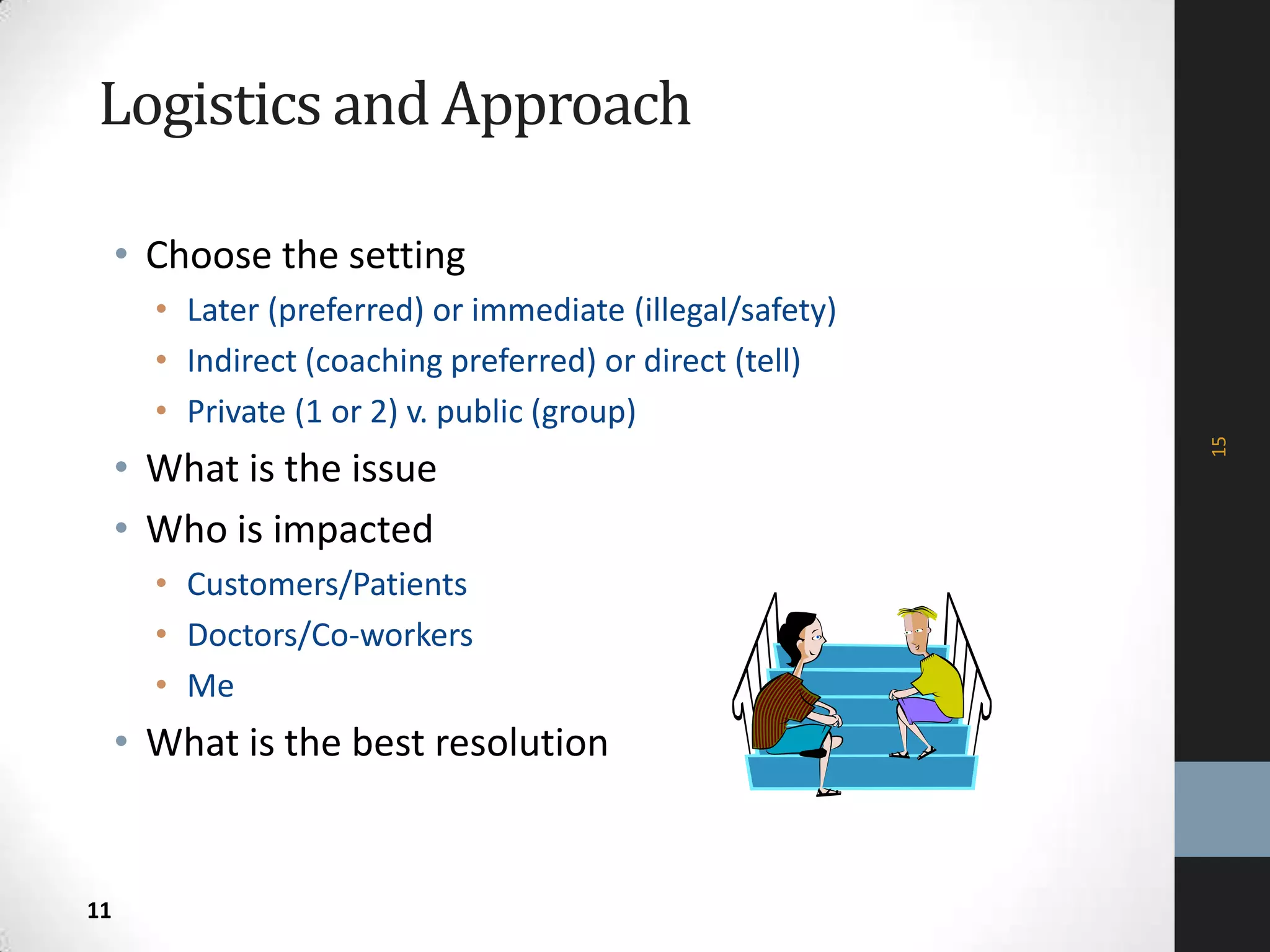 Logistics and Approach
• Choose the setting
• Later (preferred) or immediate (illegal/safety)
• Indirect (coaching preferred) or direct (tell)
• Private (1 or 2) v. public (group)
• What is the issue
• Who is impacted
• Customers/Patients
• Doctors/Co-workers
• Me
• What is the best resolution
15
11
 