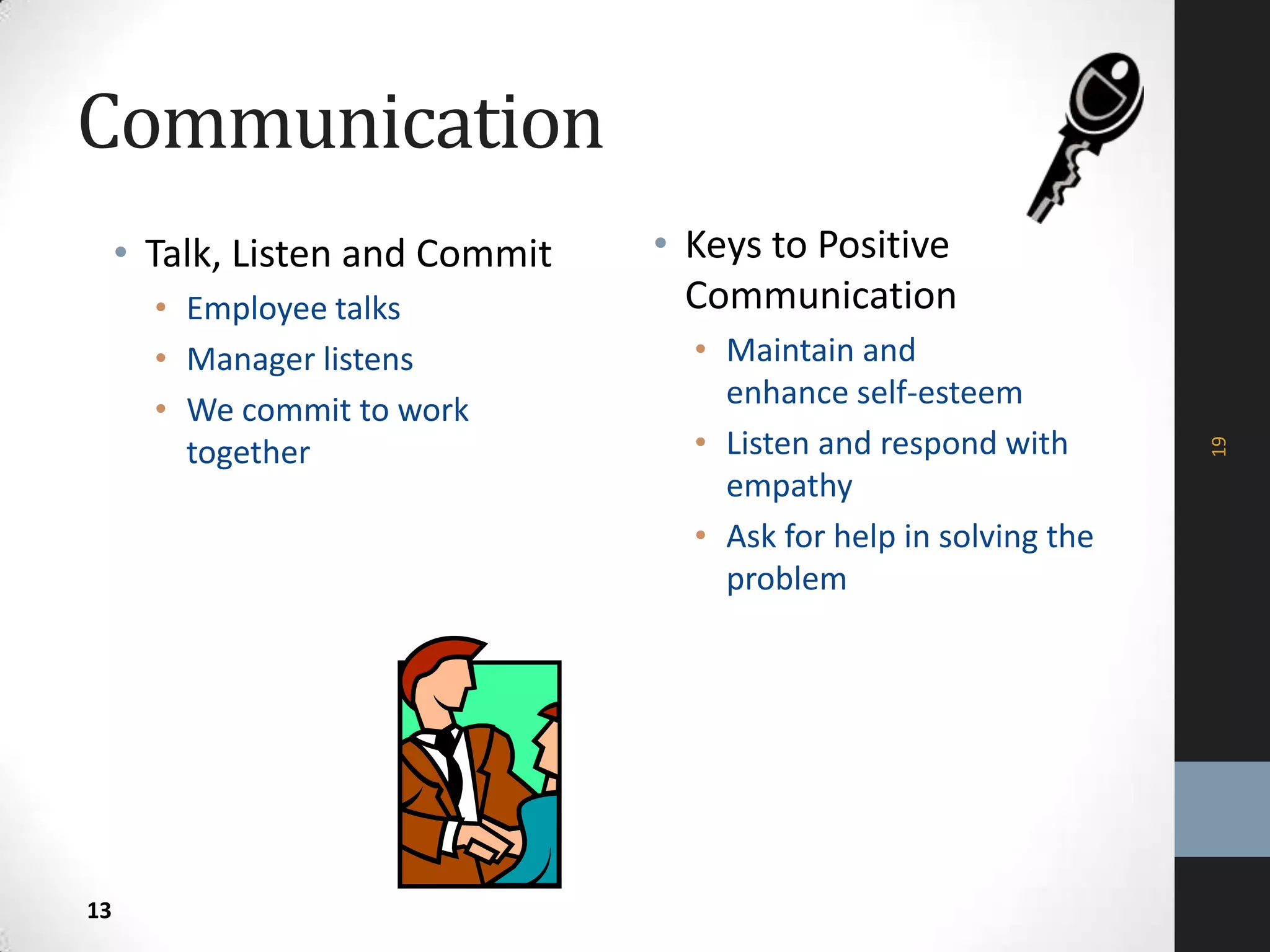 Communication
• Talk, Listen and Commit
• Employee talks
• Manager listens
• We commit to work
together
• Keys to Positive
Communication
• Maintain and
enhance self-esteem
• Listen and respond with
empathy
• Ask for help in solving the
problem
19
13
 
