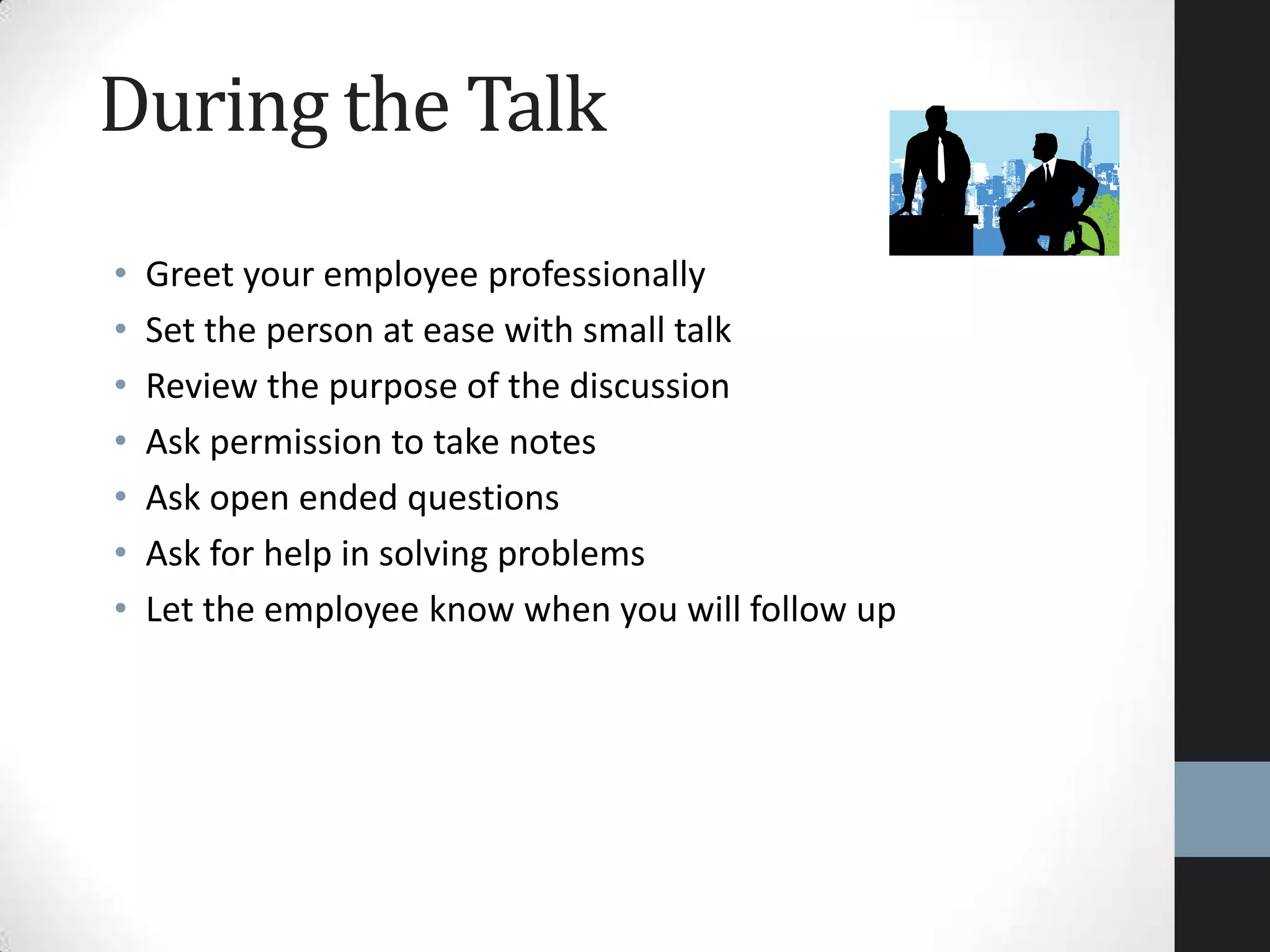 During the Talk
• Greet your employee professionally
• Set the person at ease with small talk
• Review the purpose of the discussion
• Ask permission to take notes
• Ask open ended questions
• Ask for help in solving problems
• Let the employee know when you will follow up
 