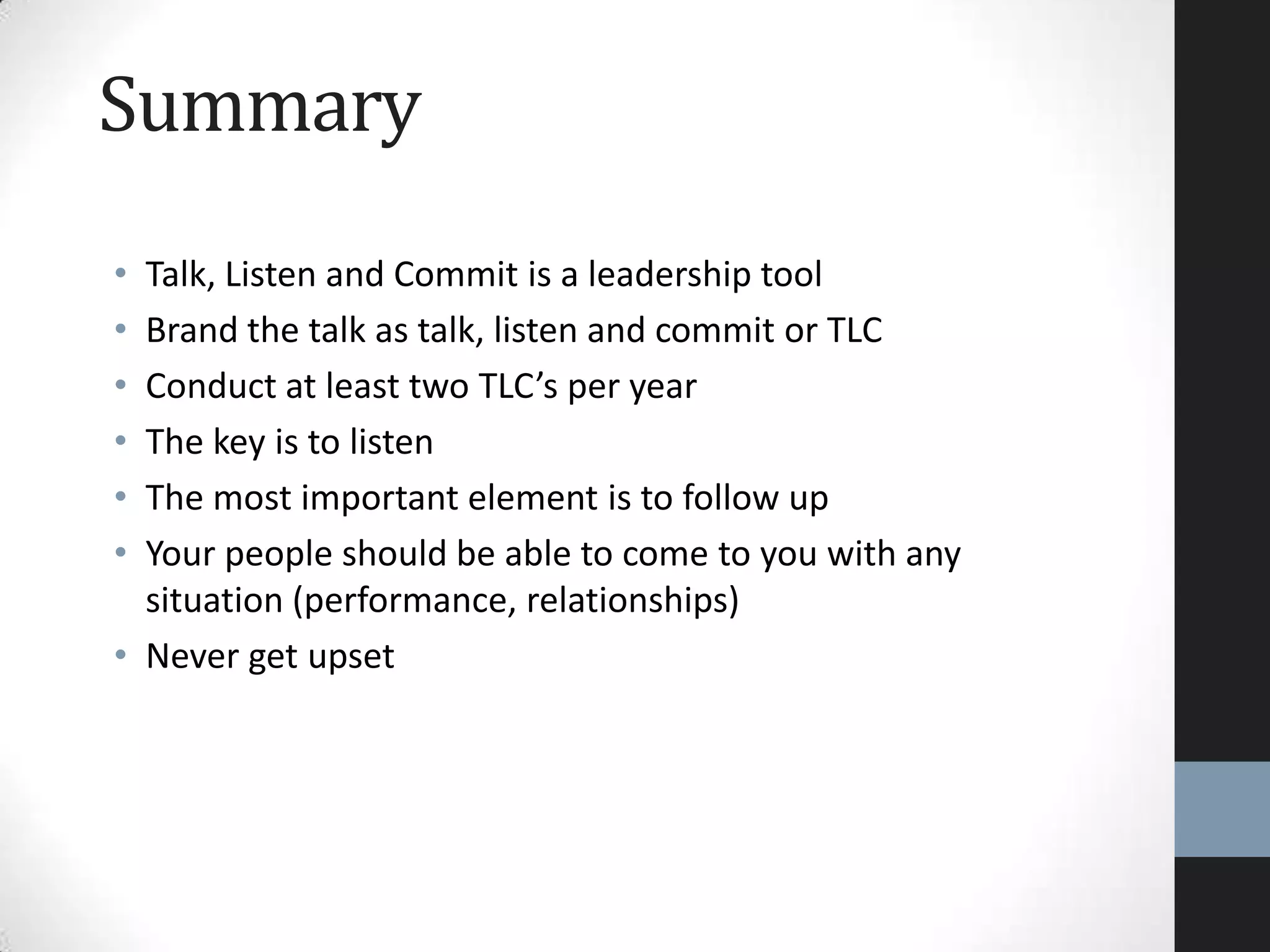 Summary
• Talk, Listen and Commit is a leadership tool
• Brand the talk as talk, listen and commit or TLC
• Conduct at least two TLC’s per year
• The key is to listen
• The most important element is to follow up
• Your people should be able to come to you with any
situation (performance, relationships)
• Never get upset
 
