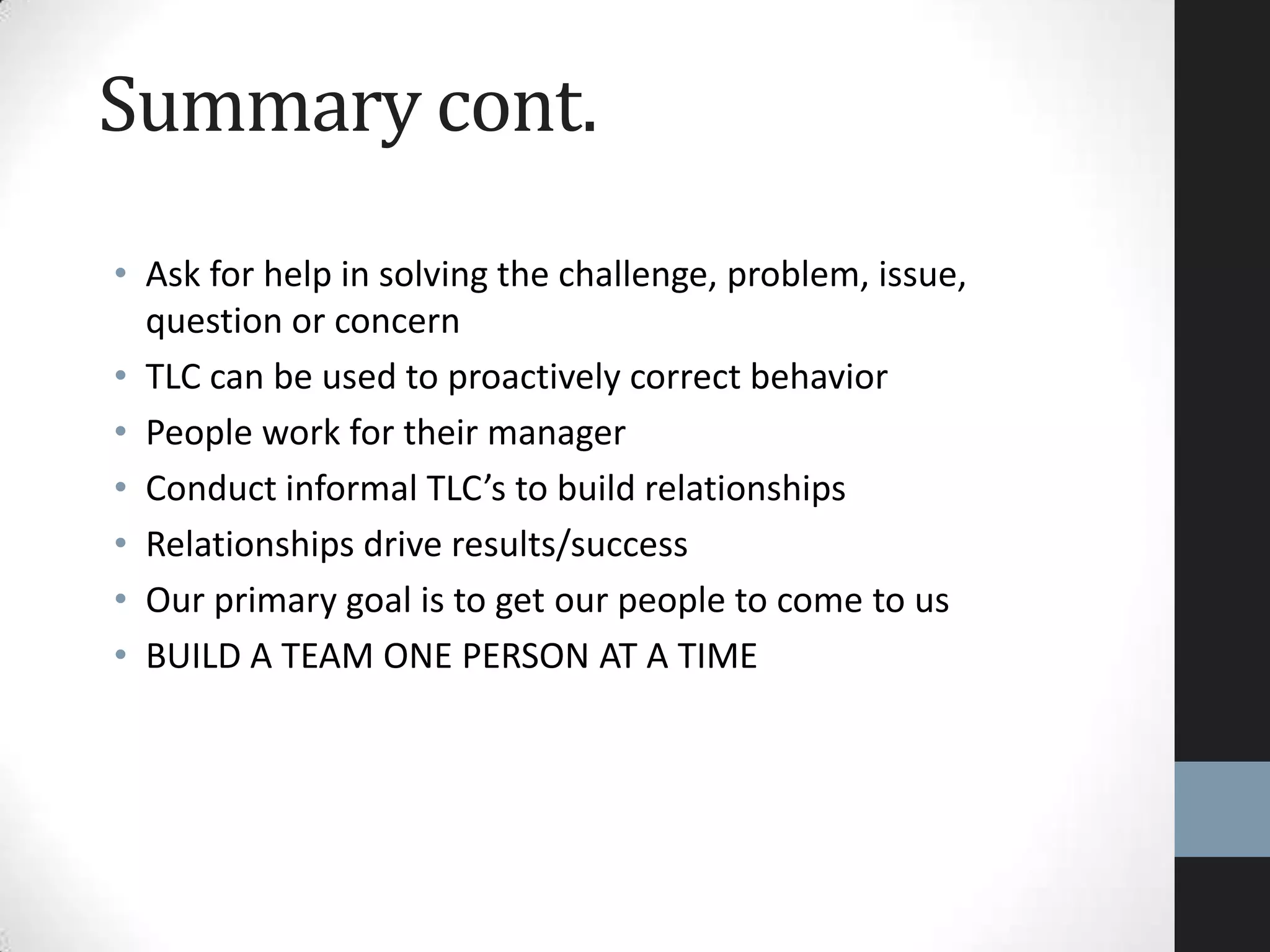 Summary cont.
• Ask for help in solving the challenge, problem, issue,
question or concern
• TLC can be used to proactively correct behavior
• People work for their manager
• Conduct informal TLC’s to build relationships
• Relationships drive results/success
• Our primary goal is to get our people to come to us
• BUILD A TEAM ONE PERSON AT A TIME
 