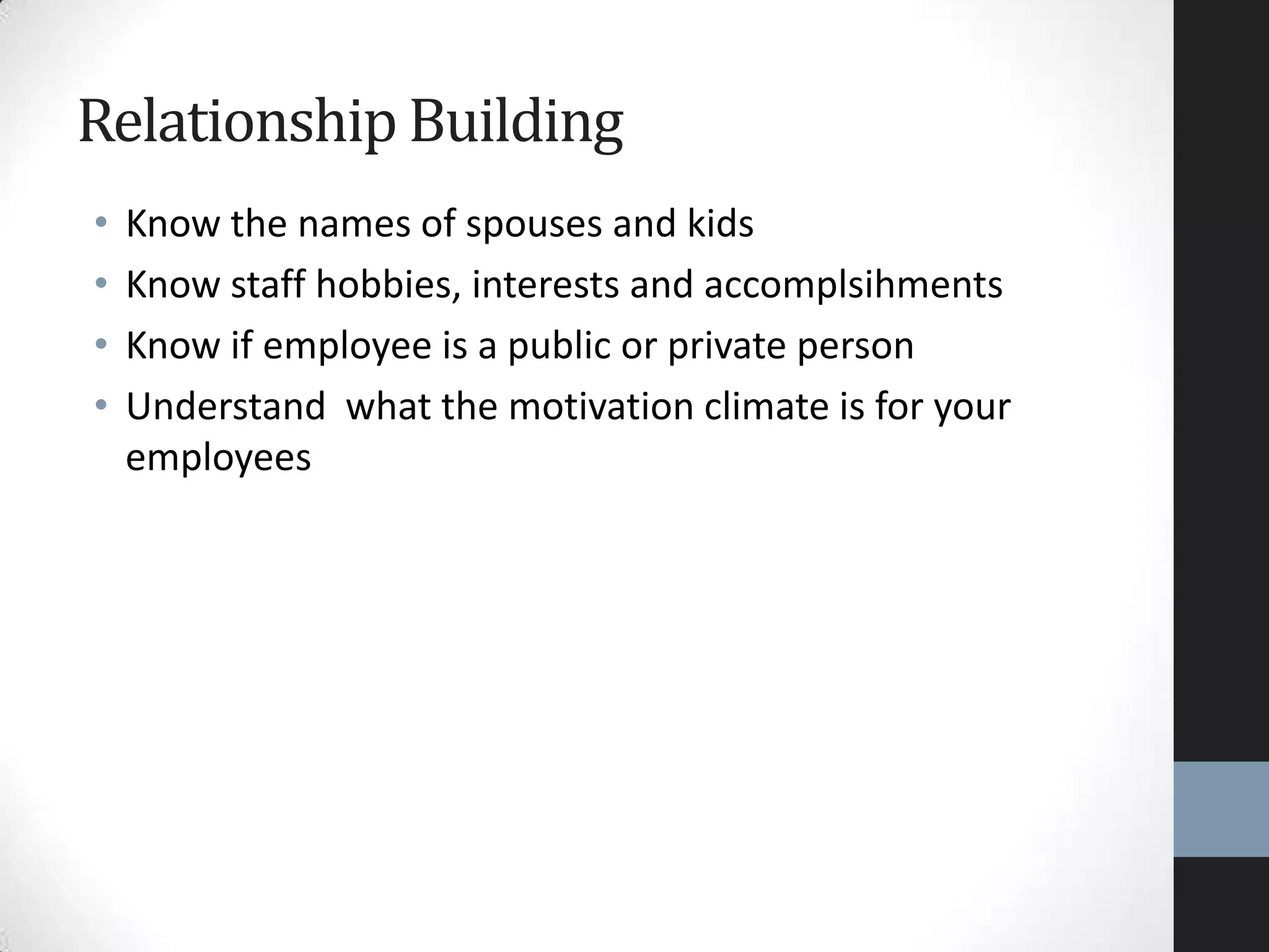 • Know the names of spouses and kids
• Know staff hobbies, interests and accomplsihments
• Know if employee is a public or private person
• Understand what the motivation climate is for your
employees
Relationship Building
 