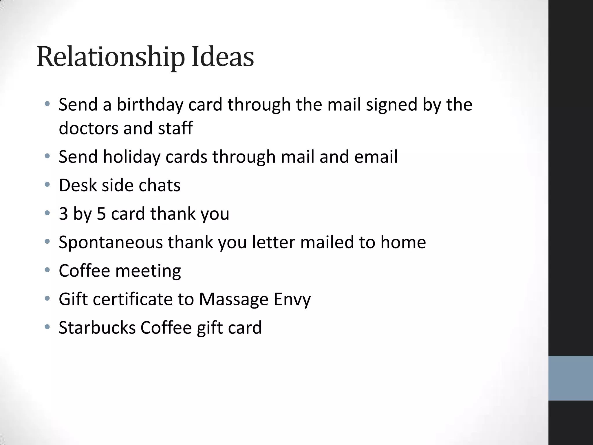 • Send a birthday card through the mail signed by the
doctors and staff
• Send holiday cards through mail and email
• Desk side chats
• 3 by 5 card thank you
• Spontaneous thank you letter mailed to home
• Coffee meeting
• Gift certificate to Massage Envy
• Starbucks Coffee gift card
Relationship Ideas
 