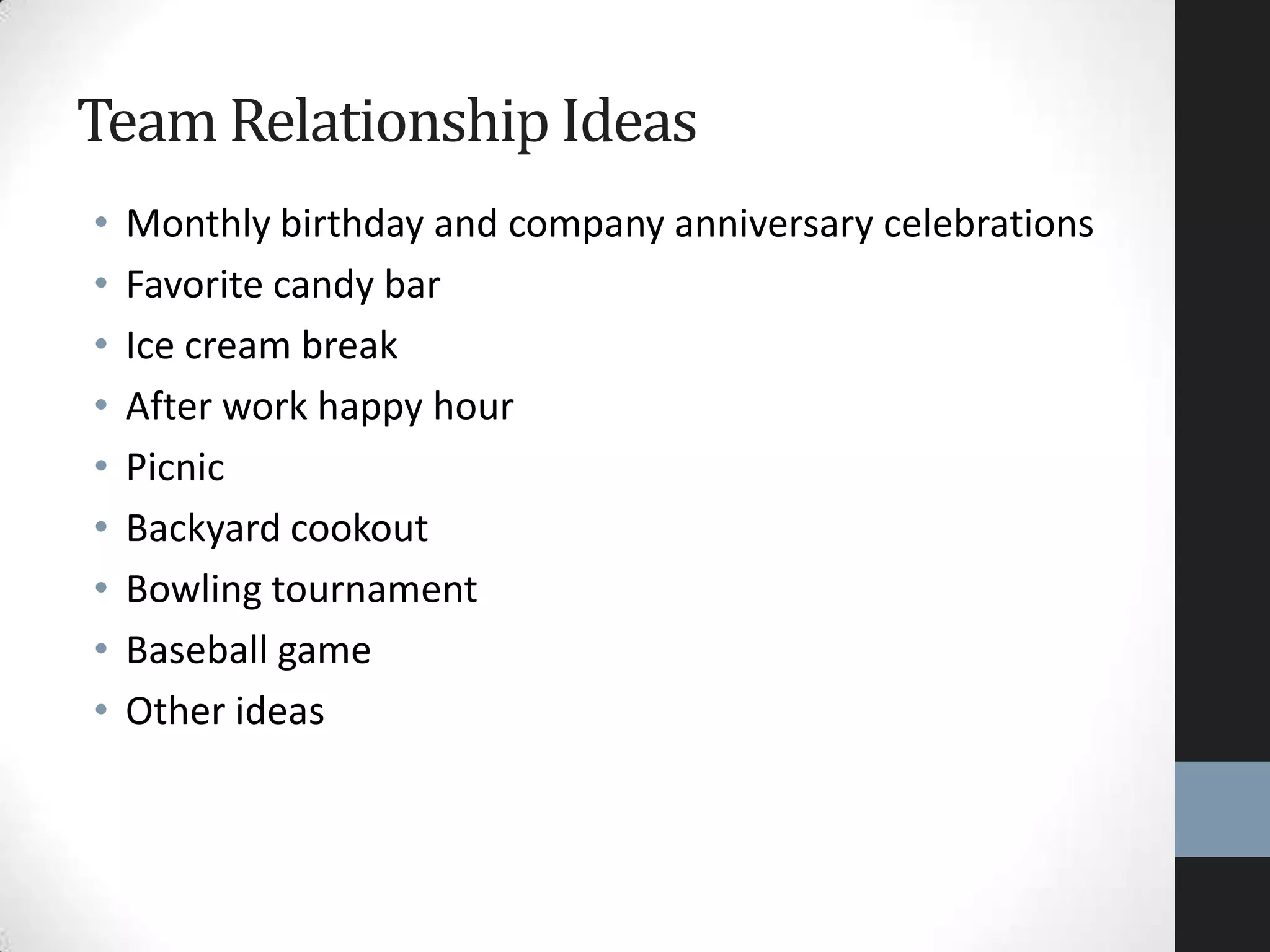 • Monthly birthday and company anniversary celebrations
• Favorite candy bar
• Ice cream break
• After work happy hour
• Picnic
• Backyard cookout
• Bowling tournament
• Baseball game
• Other ideas
Team Relationship Ideas
 