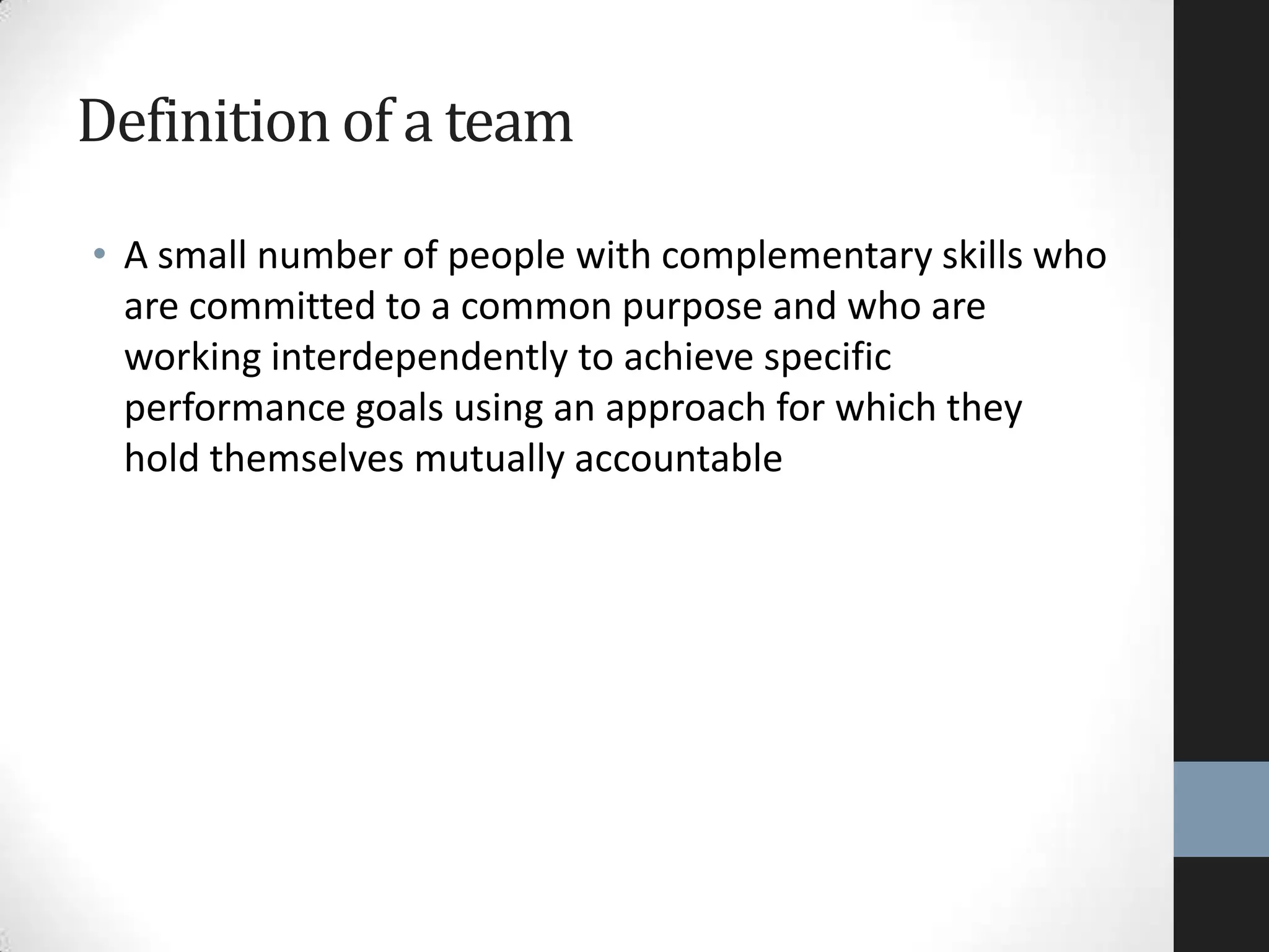 Definition of a team
• A small number of people with complementary skills who
are committed to a common purpose and who are
working interdependently to achieve specific
performance goals using an approach for which they
hold themselves mutually accountable
 