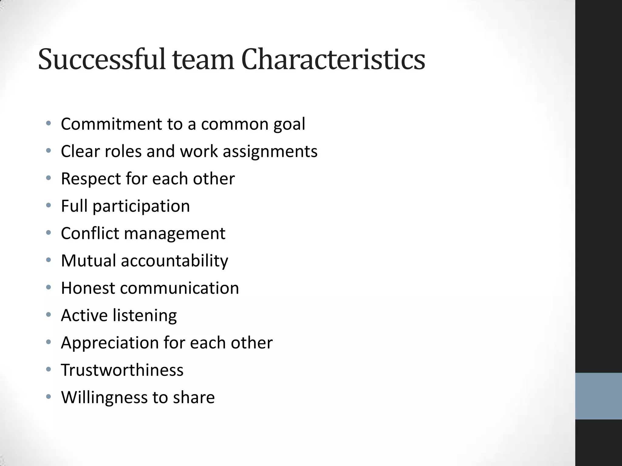 Successfulteam Characteristics
• Commitment to a common goal
• Clear roles and work assignments
• Respect for each other
• Full participation
• Conflict management
• Mutual accountability
• Honest communication
• Active listening
• Appreciation for each other
• Trustworthiness
• Willingness to share
 