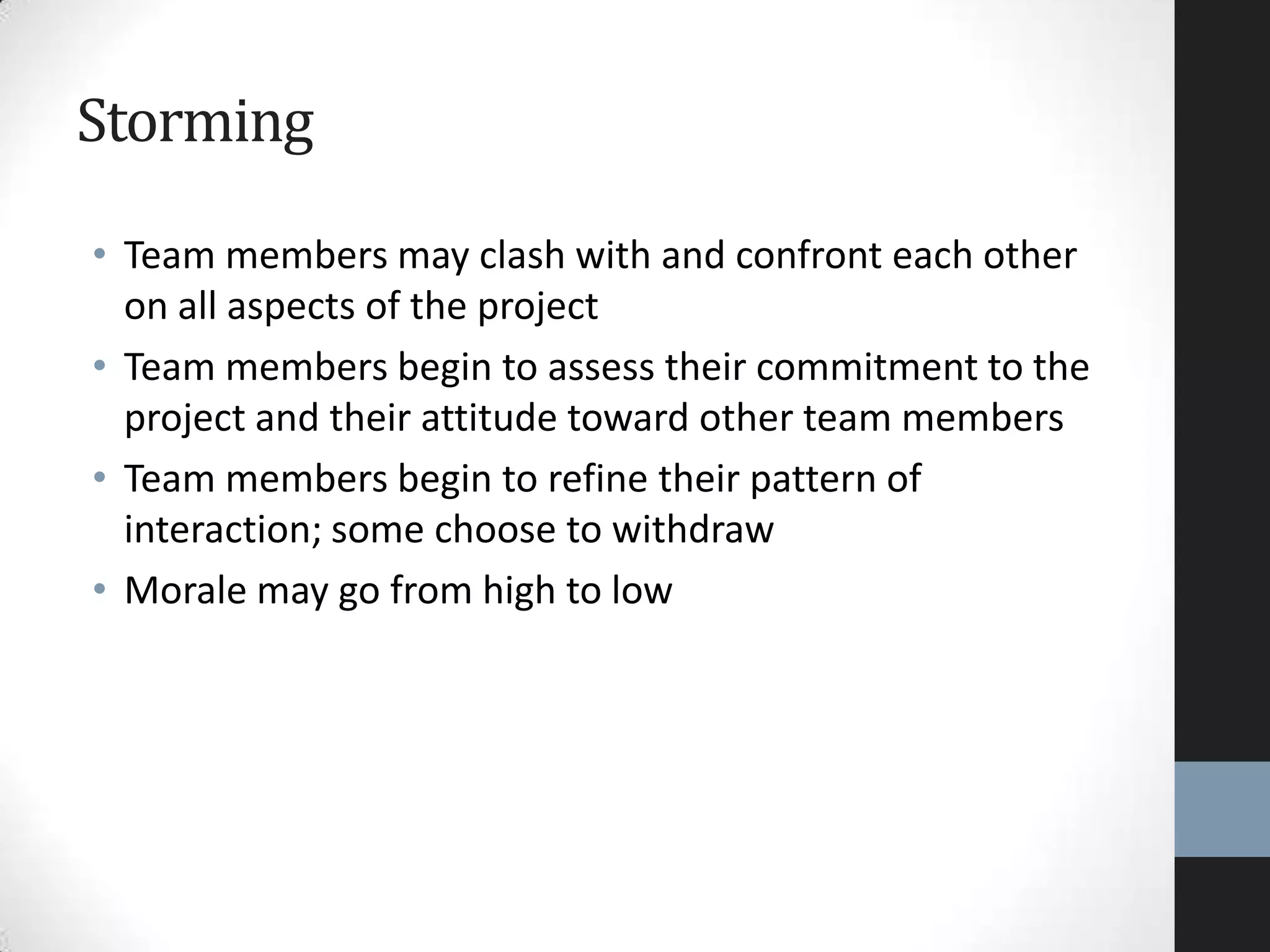 Storming
• Team members may clash with and confront each other
on all aspects of the project
• Team members begin to assess their commitment to the
project and their attitude toward other team members
• Team members begin to refine their pattern of
interaction; some choose to withdraw
• Morale may go from high to low
 