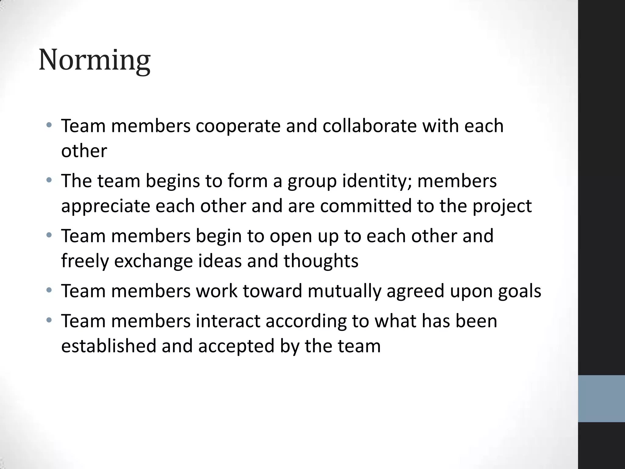 Norming
• Team members cooperate and collaborate with each
other
• The team begins to form a group identity; members
appreciate each other and are committed to the project
• Team members begin to open up to each other and
freely exchange ideas and thoughts
• Team members work toward mutually agreed upon goals
• Team members interact according to what has been
established and accepted by the team
 