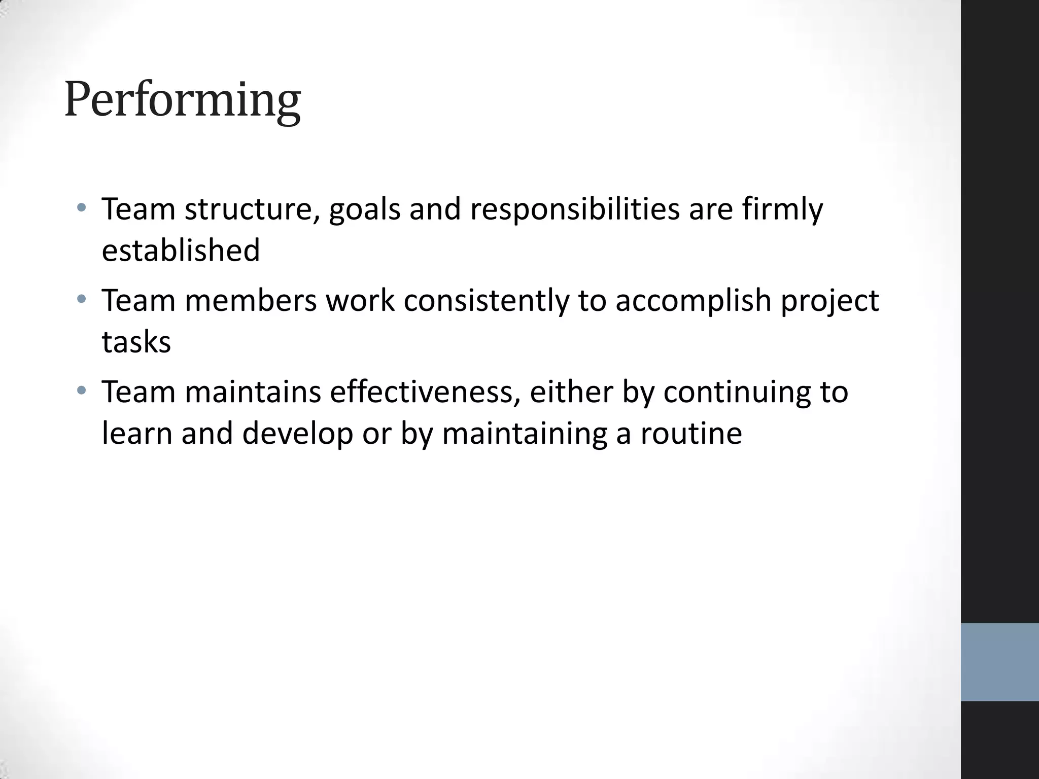 Performing
• Team structure, goals and responsibilities are firmly
established
• Team members work consistently to accomplish project
tasks
• Team maintains effectiveness, either by continuing to
learn and develop or by maintaining a routine
 