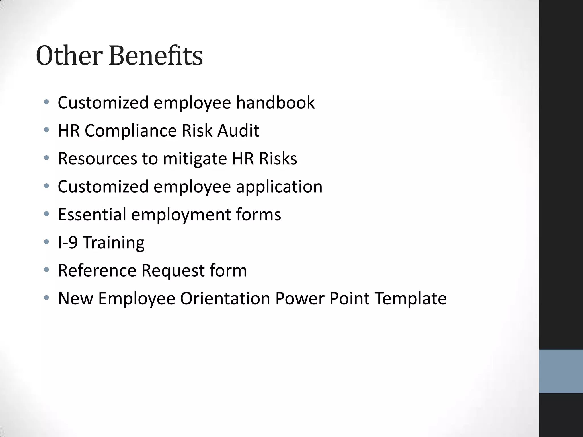 • Customized employee handbook
• HR Compliance Risk Audit
• Resources to mitigate HR Risks
• Customized employee application
• Essential employment forms
• I-9 Training
• Reference Request form
• New Employee Orientation Power Point Template
OtherBenefits
 