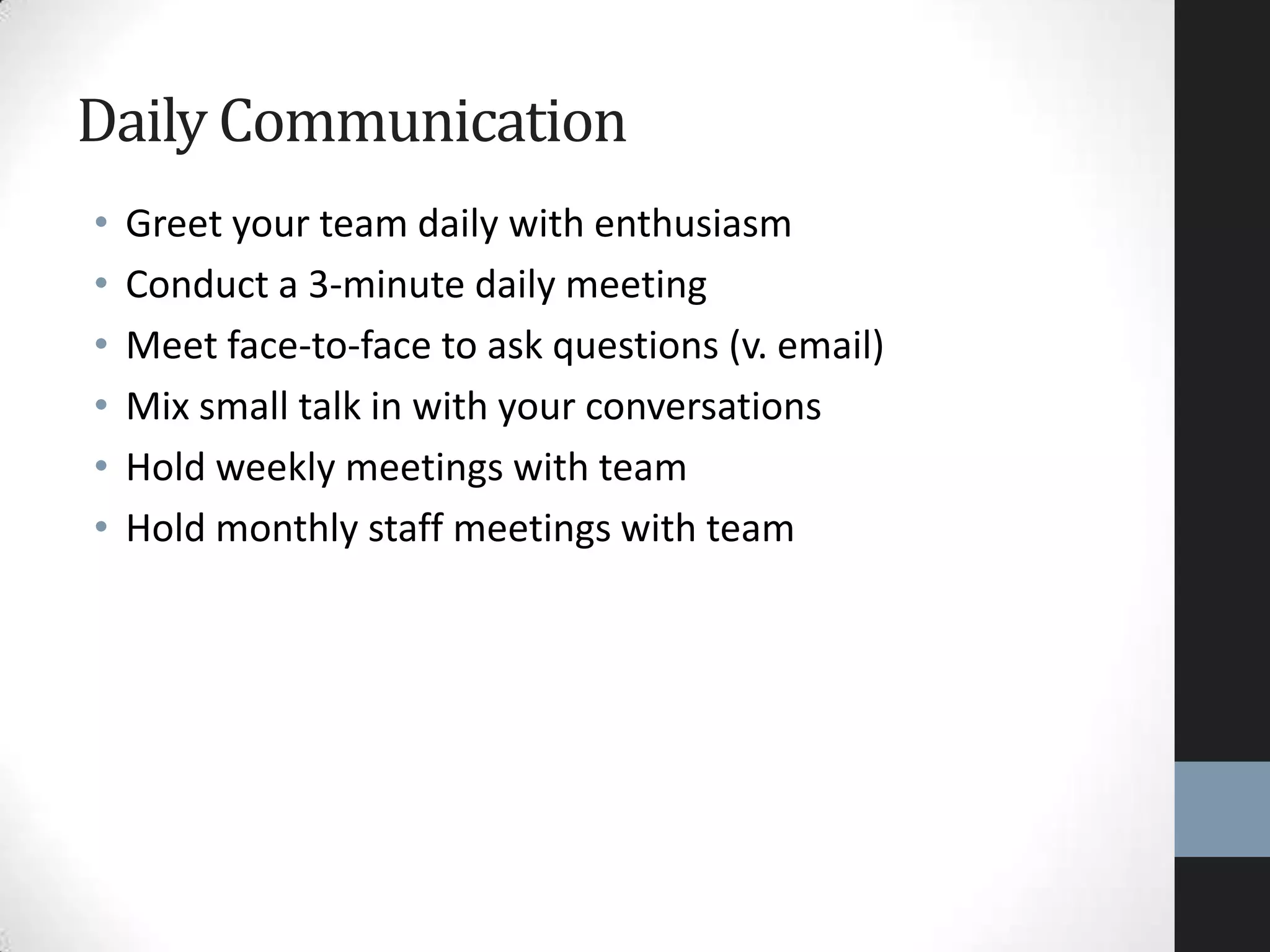 • Greet your team daily with enthusiasm
• Conduct a 3-minute daily meeting
• Meet face-to-face to ask questions (v. email)
• Mix small talk in with your conversations
• Hold weekly meetings with team
• Hold monthly staff meetings with team
Daily Communication
 