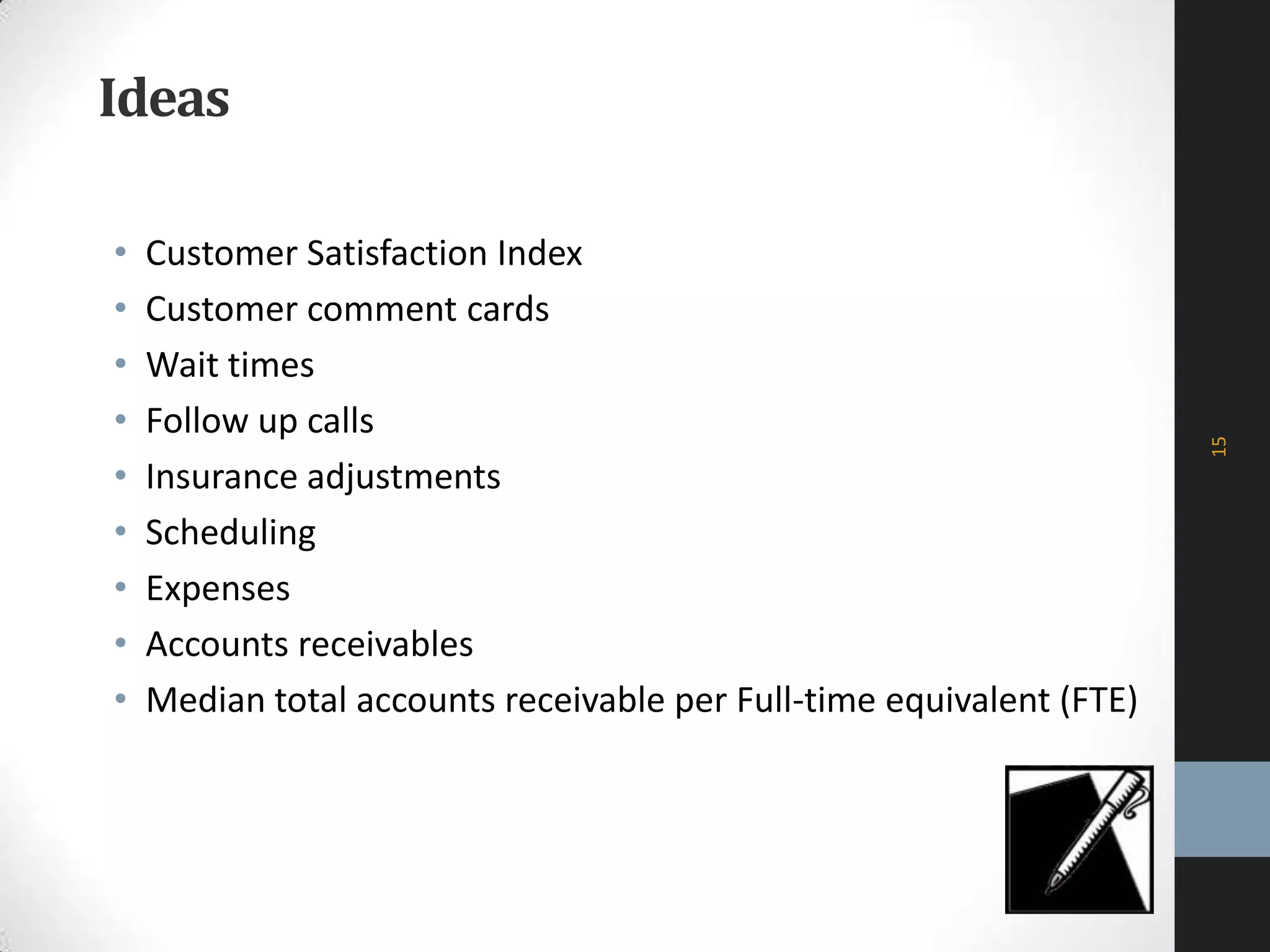 Ideas
• Customer Satisfaction Index
• Customer comment cards
• Wait times
• Follow up calls
• Insurance adjustments
• Scheduling
• Expenses
• Accounts receivables
• Median total accounts receivable per Full-time equivalent (FTE)
15
 