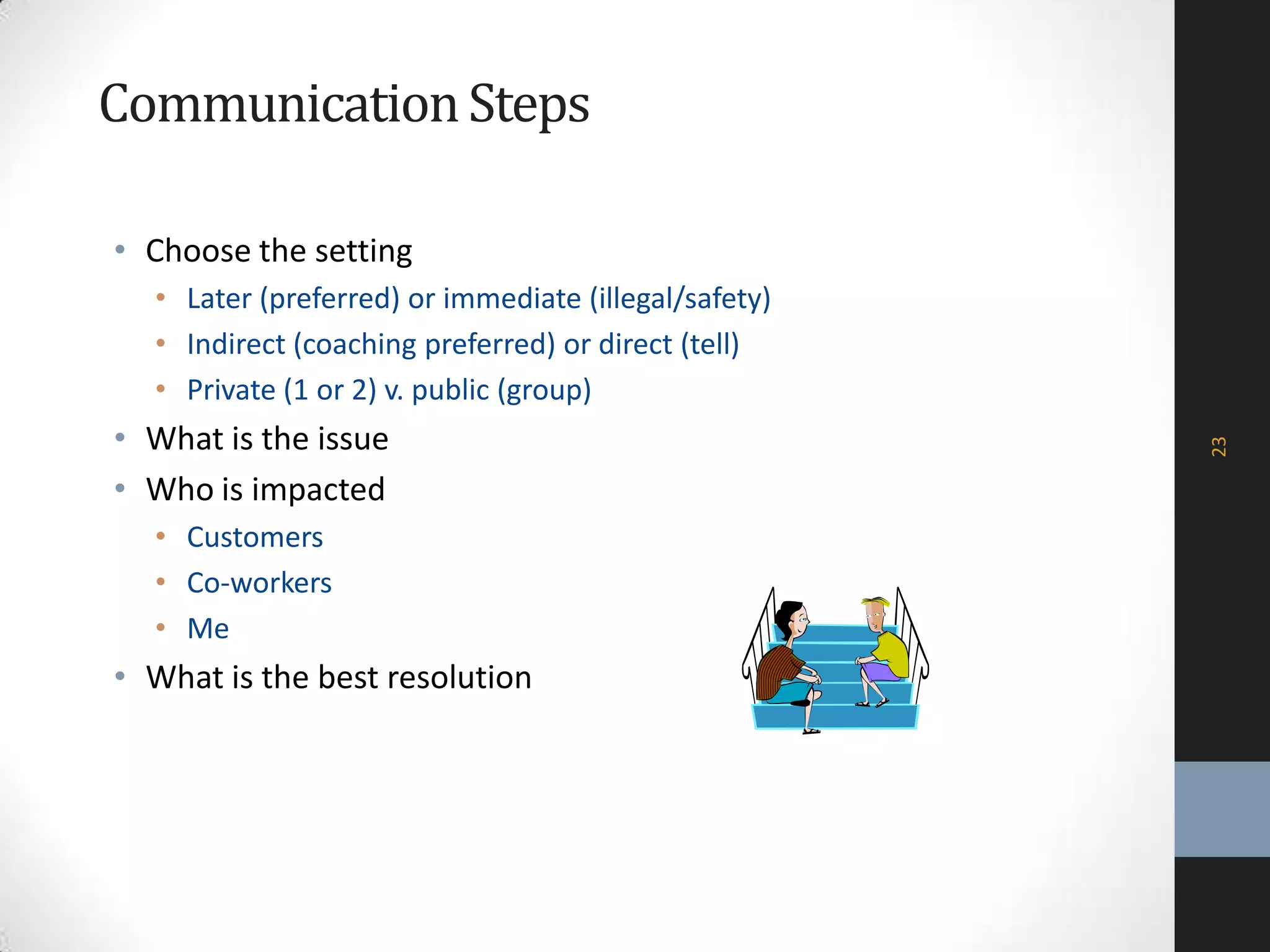 CommunicationSteps
• Choose the setting
• Later (preferred) or immediate (illegal/safety)
• Indirect (coaching preferred) or direct (tell)
• Private (1 or 2) v. public (group)
• What is the issue
• Who is impacted
• Customers
• Co-workers
• Me
• What is the best resolution
23
 