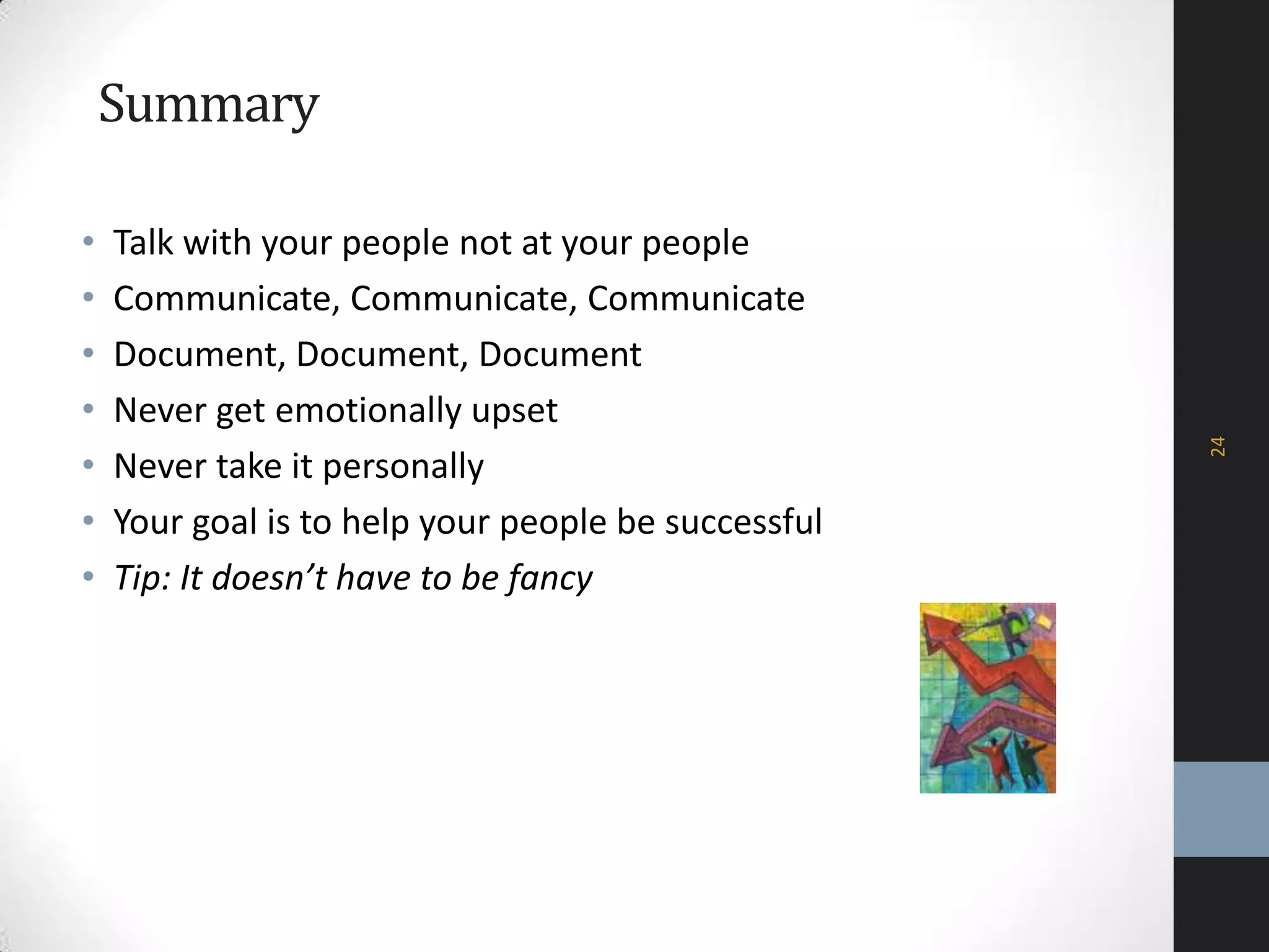 Summary
• Talk with your people not at your people
• Communicate, Communicate, Communicate
• Document, Document, Document
• Never get emotionally upset
• Never take it personally
• Your goal is to help your people be successful
• Tip: It doesn’t have to be fancy
24
 