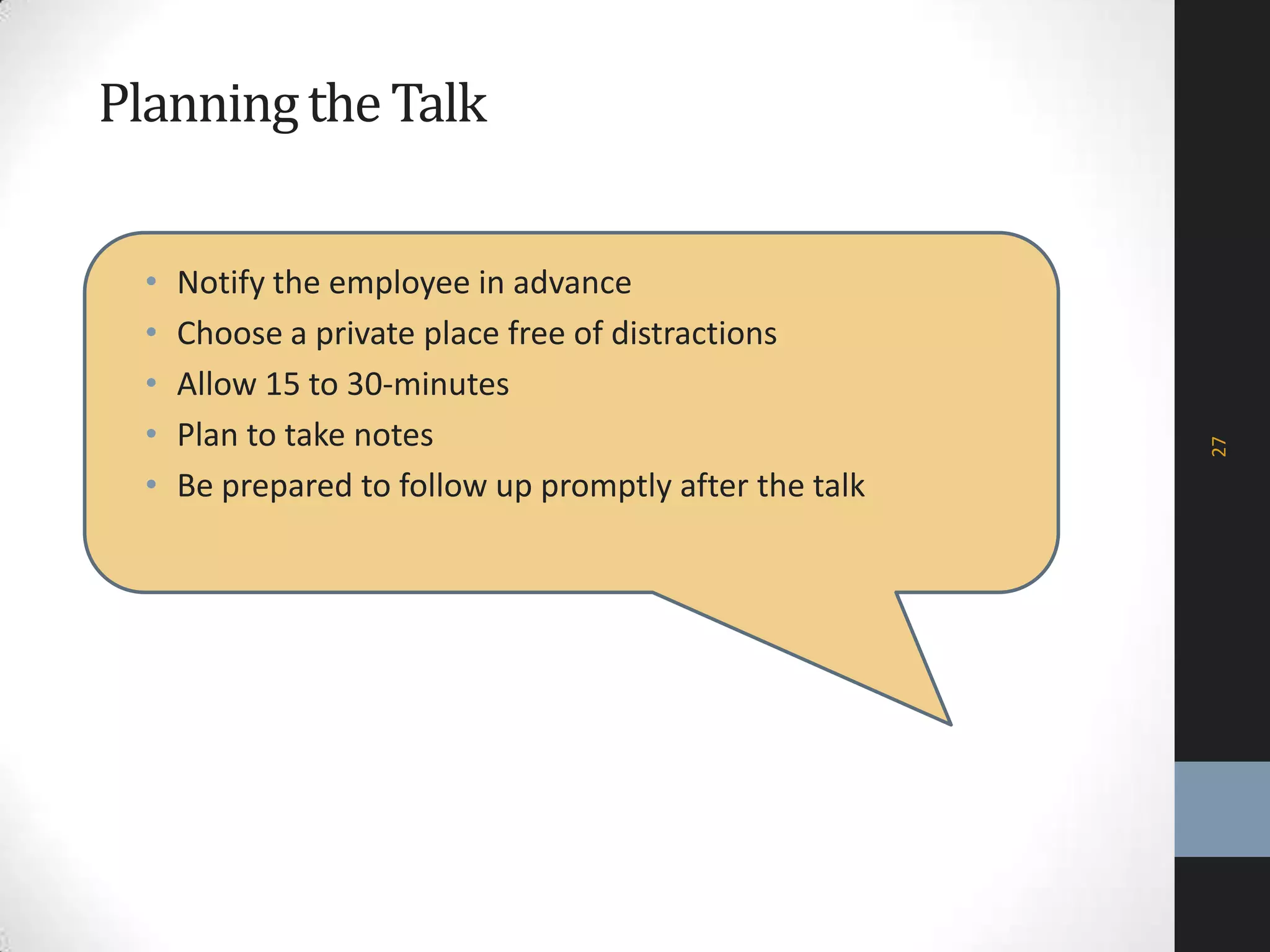 Planningthe Talk
• Notify the employee in advance
• Choose a private place free of distractions
• Allow 15 to 30-minutes
• Plan to take notes
• Be prepared to follow up promptly after the talk
27
 