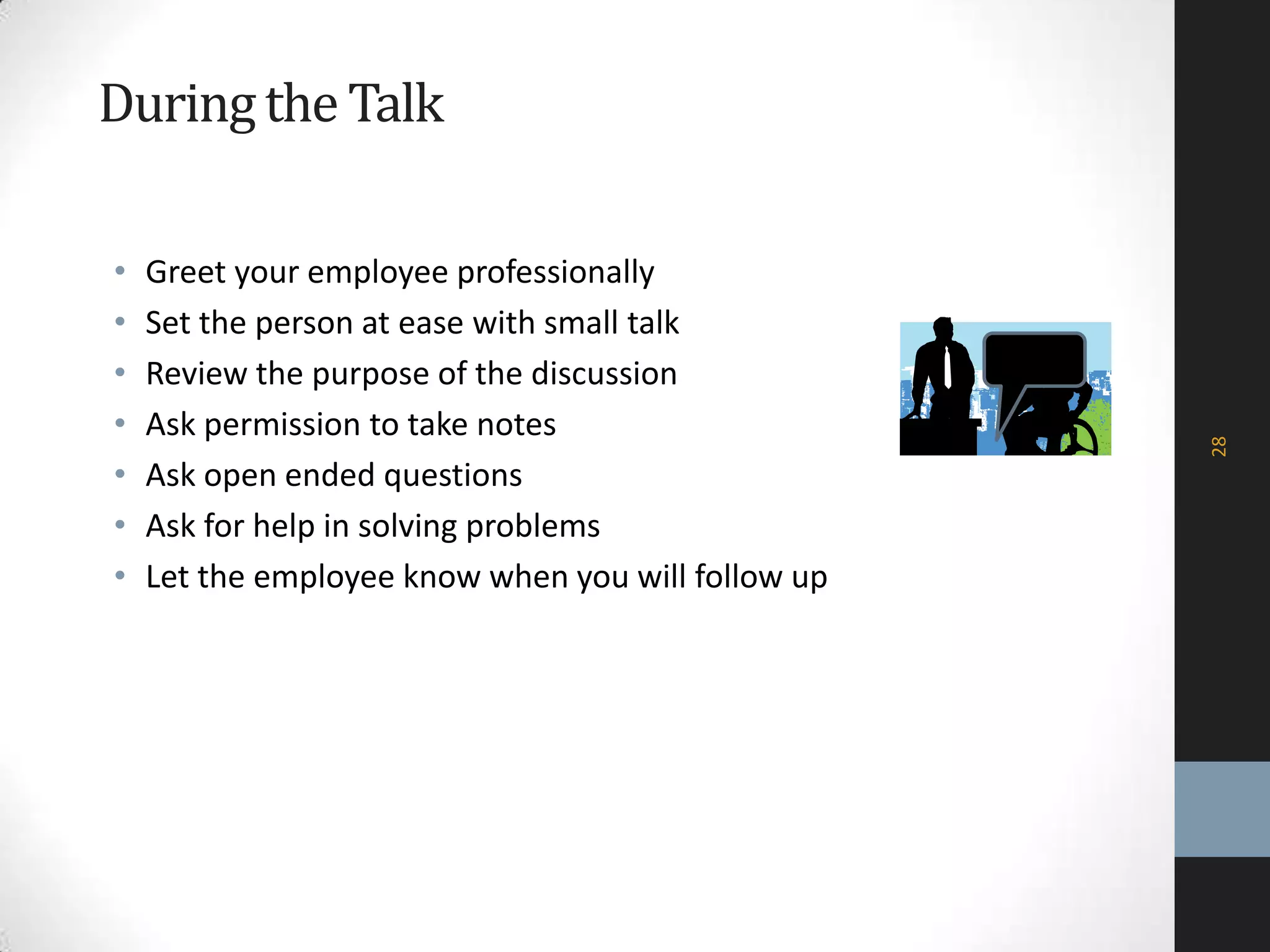 Duringthe Talk
• Greet your employee professionally
• Set the person at ease with small talk
• Review the purpose of the discussion
• Ask permission to take notes
• Ask open ended questions
• Ask for help in solving problems
• Let the employee know when you will follow up
28
 
